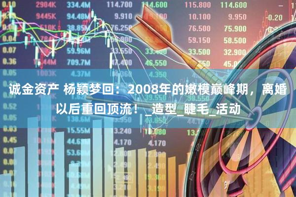 诚金资产 杨颖梦回：2008年的嫩模巅峰期，离婚以后重回顶流！_造型_睫毛_活动