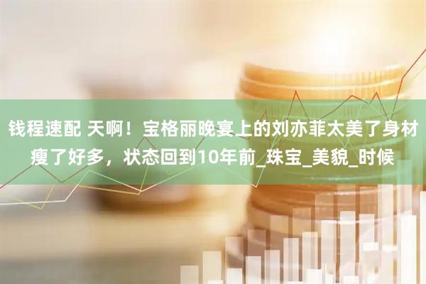 钱程速配 天啊！宝格丽晚宴上的刘亦菲太美了身材瘦了好多，状态回到10年前_珠宝_美貌_时候