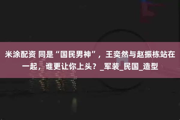 米涂配资 同是“国民男神”，王奕然与赵振栋站在一起，谁更让你上头？_军装_民国_造型