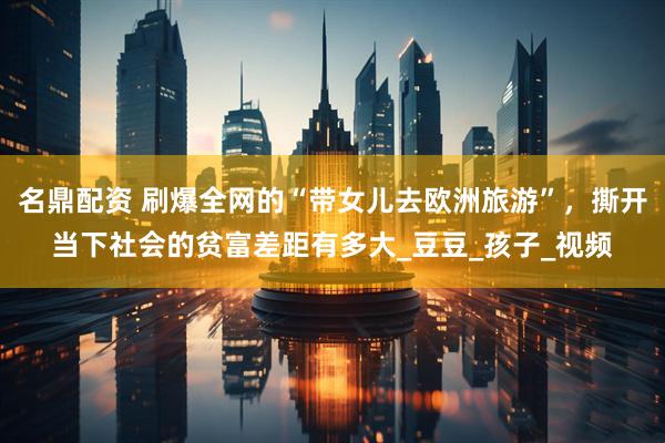 名鼎配资 刷爆全网的“带女儿去欧洲旅游”，撕开当下社会的贫富差距有多大_豆豆_孩子_视频