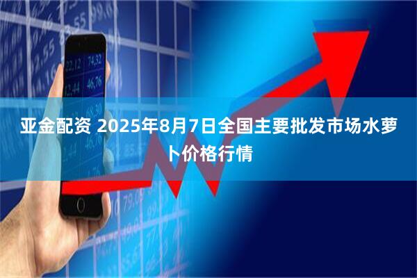 亚金配资 2025年8月7日全国主要批发市场水萝卜价格行情