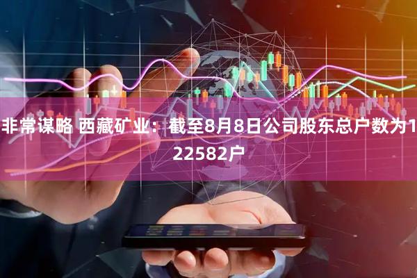 非常谋略 西藏矿业：截至8月8日公司股东总户数为122582户