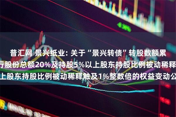 普汇网 景兴纸业: 关于“景兴转债”转股数额累计达到转股前公司已发行股份总额20%及持股5%以上股东持股比例被动稀释触及1%整数倍的权益变动公告