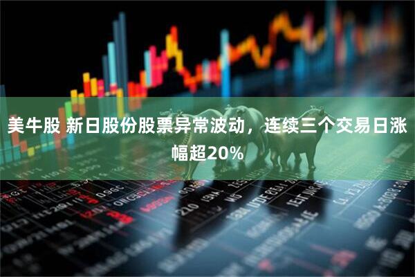 美牛股 新日股份股票异常波动，连续三个交易日涨幅超20%