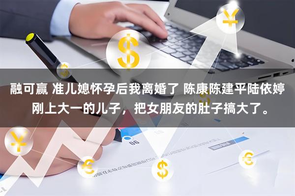 融可赢 准儿媳怀孕后我离婚了 陈康陈建平陆依婷 刚上大一的儿子，把女朋友的肚子搞大了。