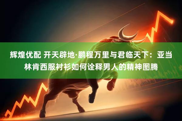 辉煌优配 开天辟地·鹏程万里与君临天下：亚当林肯西服衬衫如何诠释男人的精神图腾