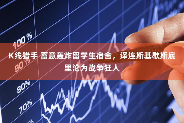 K线猎手 蓄意轰炸留学生宿舍，泽连斯基歇斯底里沦为战争狂人